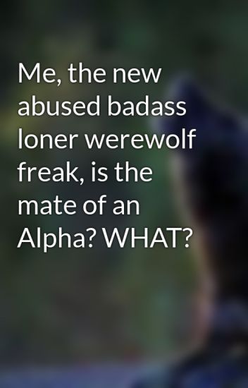 Me, The New Abused Badass Loner Werewolf Freak, Is The Mate Of An Alpha? What?