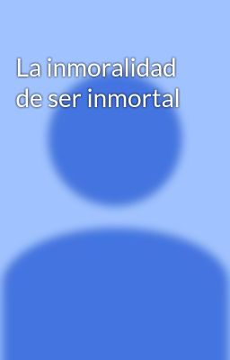 la Inmoralidad de ser Inmortal